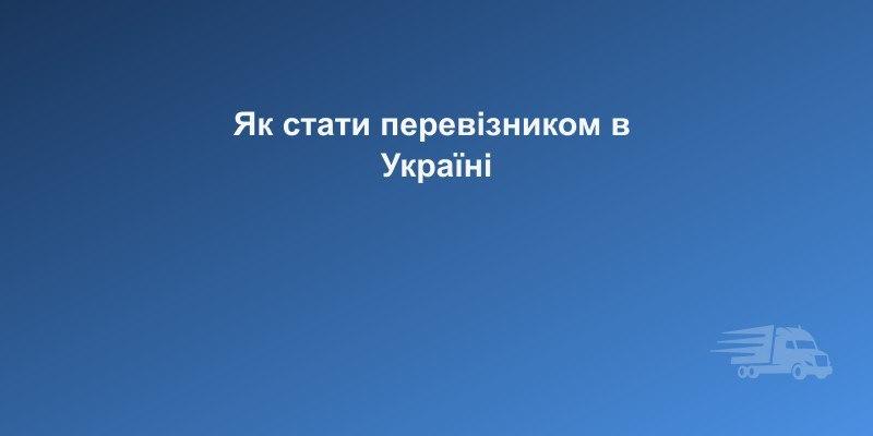 Як стати перевізником в Україні: покрокова інструкція 2026